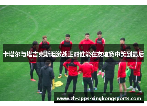 卡塔尔与塔吉克斯坦激战正酣谁能在友谊赛中笑到最后